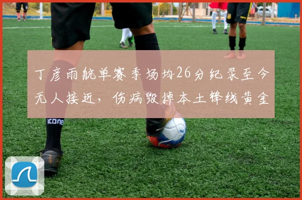 丁彦雨航单赛季场均26分纪录至今无人接近,伤病毁掉本土锋线黄金一代
