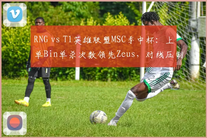 RNG vs T1英雄联盟MSC季中杯:上单Bin单杀次数领先Zeus,对线压制力