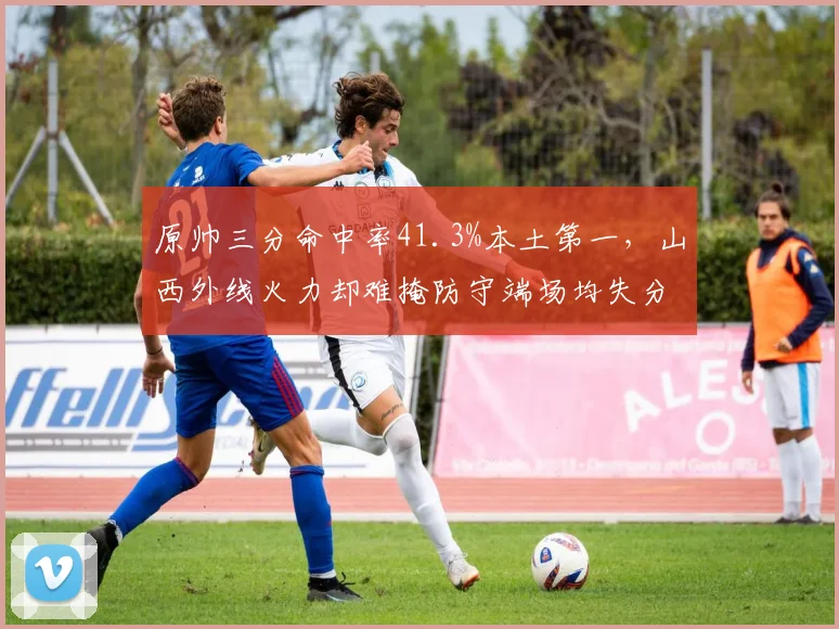 原帅三分命中率41.3%本土第一,山西外线火力却难掩防守端场均失分115