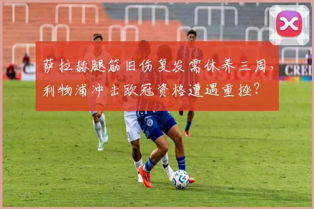 萨拉赫腿筋旧伤复发需休养三周,利物浦冲击欧冠资格遭遇重挫?